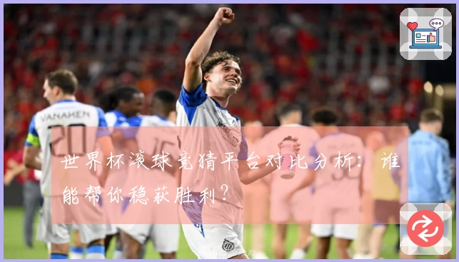 世界杯滚球竞猜平台对比分析：谁能帮你稳获胜利？